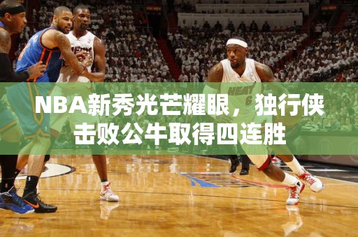 NBA新秀光芒耀眼，独行侠击败公牛取得四连胜