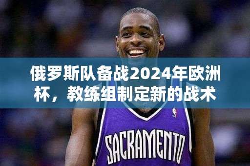 俄罗斯队备战2024年欧洲杯，教练组制定新的战术