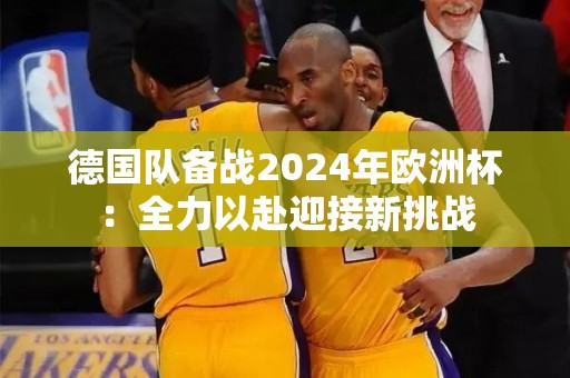 德国队备战2024年欧洲杯：全力以赴迎接新挑战