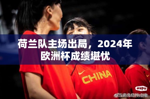 荷兰队主场出局，2024年欧洲杯成绩堪忧