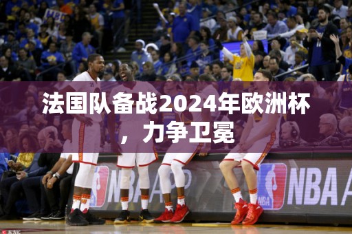 法国队备战2024年欧洲杯，力争卫冕