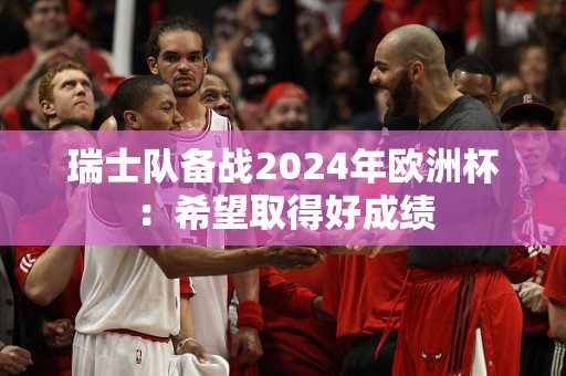 瑞士队备战2024年欧洲杯：希望取得好成绩