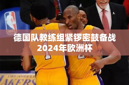 德国队教练组紧锣密鼓备战2024年欧洲杯