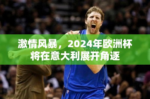 激情风暴，2024年欧洲杯将在意大利展开角逐