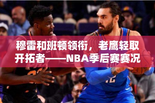 穆雷和班顿领衔，老鹰轻取开拓者——NBA季后赛赛况回顾