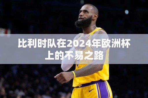 比利时队在2024年欧洲杯上的不易之路