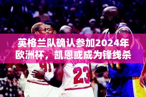 英格兰队确认参加2024年欧洲杯，凯恩或成为锋线杀手