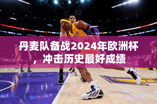 丹麦队备战2024年欧洲杯，冲击历史最好成绩