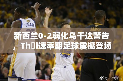 新西兰0-2弱化乌干达警告，Thời速率期足球震撼登场！