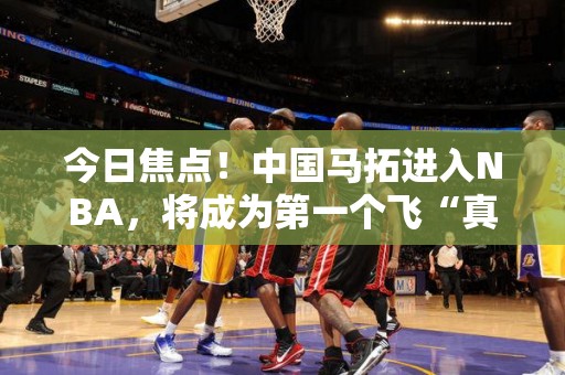 今日焦点！中国马拓进入NBA，将成为第一个飞“真理”的中国人